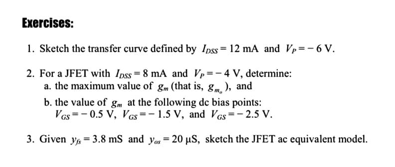 Exercises:
1. Sketch the transfer curve defined by Ipss= 12 mA and Vp=-6 V.
2. For a JFET with Ipss= 8 mA and Vp=– 4 V, determine:
a. the maximum value of gm (that is, gm. ), and
b. the value of gm at the following de bias points:
Vcs=- 0.5 V, Vcs=-1.5 V, and Vcs=-2.5 V.
3. Given yg = 3.8 mS and yos = 20 µS, sketch the JFET ac equivalent model.
