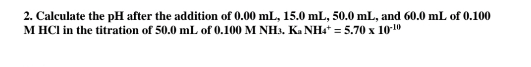 2. Calculate the pH after the addition of 0.00 mL, 15.0 mL, 50.0 mL, and 60.0 mL of 0.100
M HCl in the titration of 50.0 mL of 0.100 M NH3. Ka NH4+ = 5.70 x 10-10
