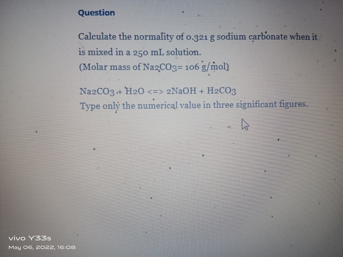 Question
Calculate the normality of o.321g sodium carbonate when it
is mixed in a 250 mL solution.
(Molar mass of Na2CO3= 106 g/mol)
Na2CO3 + H20 <=> 2NAOH + H2CO3
Type only the numerical value in three significant figures.
vivo Y33s
May 06, 2022, 16:08
