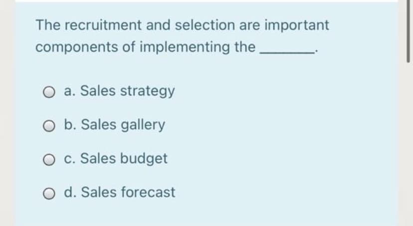 The recruitment and selection are important
components of implementing the
O a. Sales strategy
O b. Sales gallery
c. Sales budget
O d. Sales forecast
