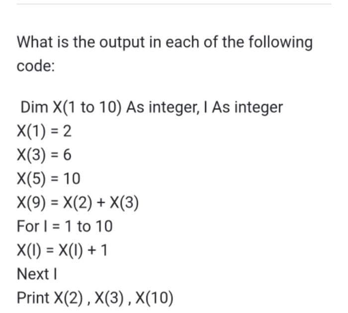 What is the output in each of the following
code:
Dim X(1 to 10) As integer, I As integer
X(1) = 2
X(3) = 6
X(5) = 10
X(9) = X(2) + X(3)
For I = 1 to 10
X(1) = X(1) + 1
Next I
Print X(2) , X(3) , X(10)
