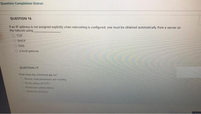 Question Completion Status:
QUESTION 16
If an IP address is not assigned explicitly when networking is configured, one must be obtained automatically from a server on
the network using
O TCP
O DHCP
DNS
O a local gateray
QUESTION 17
What does the command ps do?
Shows what processes are running
Prints status of CPT1
OProducas symem status
Prints the directory
