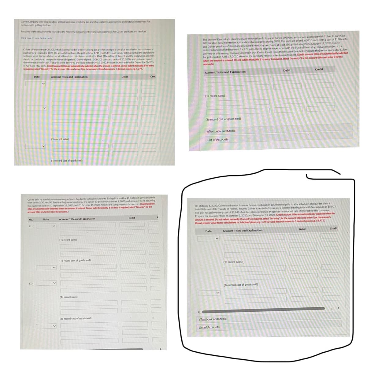 Culver Company sells total outdoor grilling solutions, providing gas and charcoal grills, accessories, and installation services for
custom patio grilling stations
Respond to the requirements related to the following independent revenue arrangements for Culver products and services.
Click here to view factor table
Culver offers contract GM205, which is comprised of a free-standing gas grill for small patio use plus installation to a customer's
gas line for a total price $828. On a standalone basis, the grill sells for $711 (cost $431), and Culver estimates that the standalone
selling price of the installation service (based on cost-plus estimation) is $165. (The selling of the grill and the installation services
should be considered two performance obligations) Culver signed 10 GM205 contracts on April 20, 2020, and customers paid
the contract price in cash. The grills were delivered and installed on May 15, 2020. Prepare journal entries for Culver for GM205
In April and May 2020. (Credit account titles are automatically indented when the amount is entered. Do not indent manually. If no entry
is required, select "No entry for the account titles and enter O for the amounts. Round answers to 0 decimal places, es 5,275)
No.
(1)
Date
(2)
Account Titles and Explanation
Date
(To record sales)
Culver sells its specialty combination gas/wood-fired grills to local restaurants. Each grill is sold for $1,040 (cost $596) on credit
with terms 3/30, net/90. Prepare the journal entries for the sale of 20 grills on September 1, 2020, and upon payment, assuming
the customer paid on (1) September 25, 2020, and (2) October 15, 2020 Assume the company records sales net. (Credit account
P
titles are automatically indented when the amount is entered. Do not indent manually. If no entry is required, select "No entry for the
account titles and enter for the amounts)
Account Titles and Explanation
(To record cost of goods sold)
V
(To record sales)
(To record cost of goods sold)
(To record sales)
Debit
(To record cost of goods sold)
Crec
Debit
The State of Kentucky is planning major renovations in its parks during 2020 and enters into a contract with Culver to purchase
400 durable, easy maintenance, standard charcoal grills during 2020. The grills are priced at $210 each (with a cost of $160 each),
and Culver provides a 5% volume discount if Kentucky purchases at least 290 grills during 2020. On April 17, 2020, Culver
delivered and received payment for 270 grills. Based on prior experience with the State of Kentucky renovation projects, the
delivery of this many grills makes it certain that Kentucky will meet the discount threshold. Prepare the journal entries for Culver
for grills sold on April 17, 2020. Assume the company records sales transaction net. (Credit account titles are automatically indented
when the amount is entered. Do not indent manually. If no entry is required, select "No entry for the account titles and enter O for the
amounts)
Account Titles and Explanation
(To record sales)
(To record cost of goods sold)
eTextbook and Media
List of Accounts
Date
On October 1, 2020, Culver sold one of its super deluxe combination gas/charcoal grills to a local builder. The builder plans to
install it in one of its "Parade of Homes' houses. Culver accepted a 3 year, zero-interest-bearing note with face amount of $5,803,
The grill has an inventory cost of $2,848. An interest rate of 10% is an appropriate market rate of interest for this customer.
Prepare the journal entries on October 1, 2020, and December 31, 2020 (Credit account titles are automatically indented when the
amount is entered. Do not indent manually. If no entry is required, select "No entry for the account titles and enter O for the amounts
Round present value foctor calculations to 5 decimal places, eg 125124 and the final answer to 0 decimal places eg 58,971)
Account Titles and Explanation
v
(To record sales)
(To record cost of goods sold)
Debit
eTextbook and Media
List of Accounts
Credit
Debit
Credit