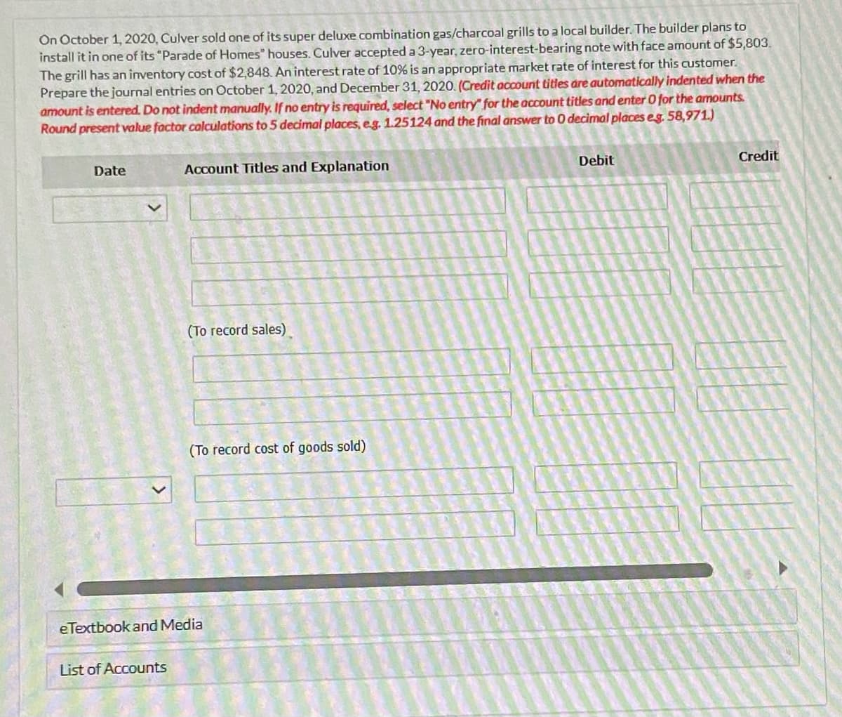On October 1, 2020, Culver sold one of its super deluxe combination gas/charcoal grills to a local builder. The builder plans to
install it in one of its "Parade of Homes" houses. Culver accepted a 3-year, zero-interest-bearing note with face amount of $5,803.
The grill has an inventory cost of $2,848. An interest rate of 10% is an appropriate market rate of interest for this customer.
Prepare the journal entries on October 1, 2020, and December 31, 2020. (Credit account titles are automatically indented when the
amount is entered. Do not indent manually. If no entry is required, select "No entry for the account titles and enter 0 for the amounts.
Round present value factor calculations to 5 decimal places, e.g. 1.25124 and the final answer to 0 decimal places eg. 58,971.)
Date
Account Titles and Explanation
List of Accounts
(To record sales)
(To record cost of goods sold)
eTextbook and Media
Debit
Credit