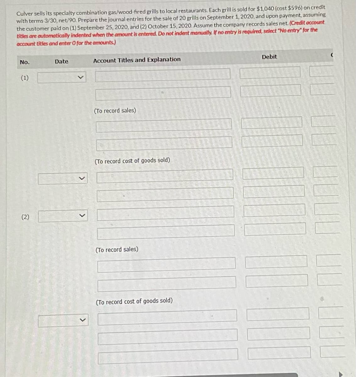 Culver sells its specialty combination gas/wood-fired grills to local restaurants. Each grill is sold for $1,040 (cost $596) on credit
with terms 3/30, net/90. Prepare the journal entries for the sale of 20 grills on September 1, 2020, and upon payment, assuming
the customer paid on (1) September 25, 2020, and (2) October 15, 2020. Assume the company records sales net. (Credit account
titles are automatically indented when the amount is entered. Do not indent manually. If no entry is required, select "No entry" for the
account titles and enter O for the amounts.)
No.
(1)
(2)
Date
Account Titles and Explanation
(To record sales)
(To record cost of goods sold)
(To record sales)
(To record cost of goods sold)
Debit