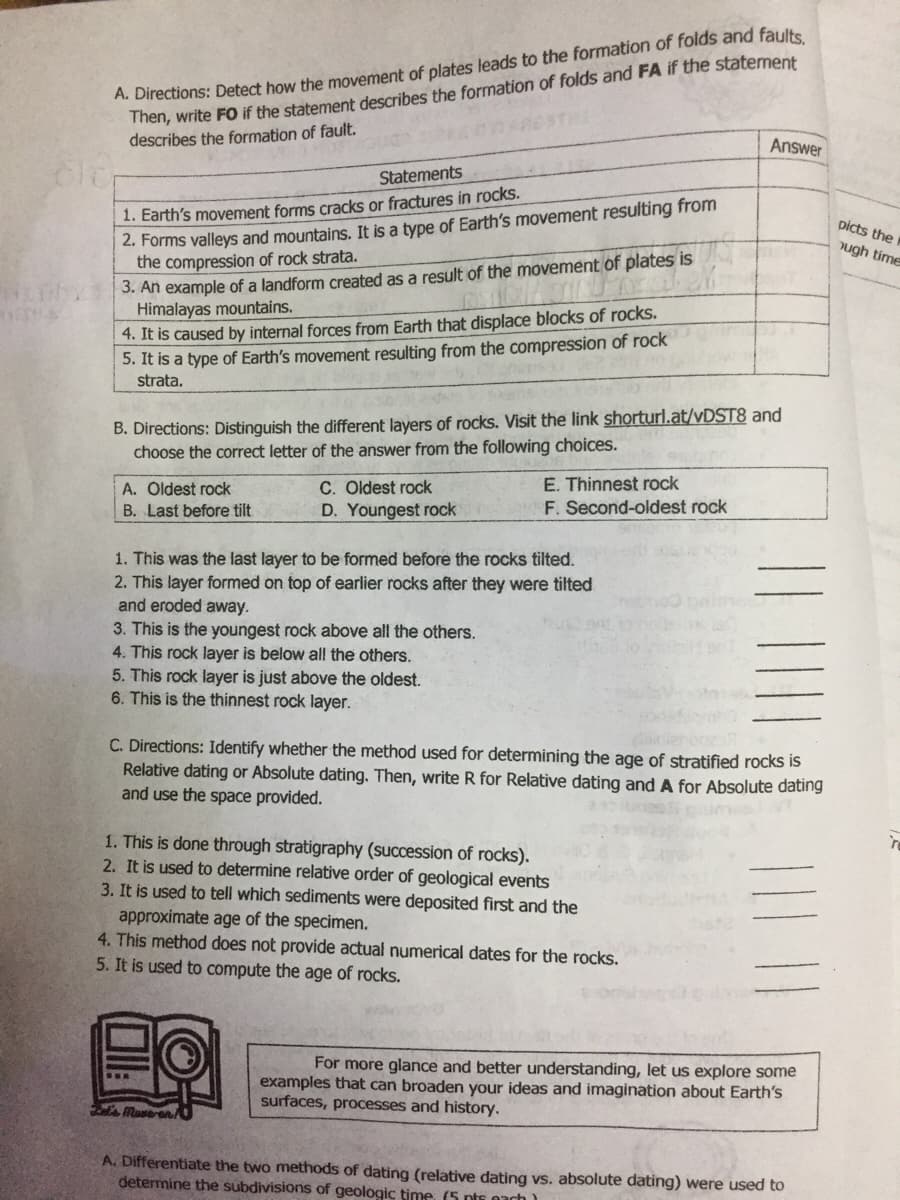 A. Directions: Detect how the movement of plates leads to the formation of folds and faults
Then, write FO if the statement describes the formation of folds and FA if the statement
describes the formation of fault.
Answer
Statements
1. Earth's movement forms cracks or fractures in rocks.
2. Forms valleys and mountains.. It is a type of Earth's movement resulting from
the compression of rock strata.
3. An example of a landform created as a result of the movement of plates is
Himalayas mountains.
4. It is caused by internal forces from Earth that displace blocks of rocks.
5. It is a type of Earth's movement resulting from the compression of rock
strata.
picts the
ugh time
B. Directions: Distinguish the different layers of rocks. Visit the link shorturl.at/VDST8 and
choose the correct letter of the answer from the following choices.
C. Oldest rock
D. Youngest rock
E. Thinnest rock
F. Second-oldest rock
A. Oldest rock
B. Last before tilt
1. This was the last layer to be formed before the rocks tilted.
2. This layer formed on top of earlier rocks after they were tilted
and eroded away.
3. This is the youngest rock above all the others.
4. This rock layer is below all the others.
5. This rock layer is just above the oldest.
6. This is the thinnest rock layer.
C. Directions: Identify whether the method used for determining the age of stratified rocks is
Relative dating or Absolute dating. Then, write R for Relative dating and A for Absolute dating
and use the space provided.
1. This is done through stratigraphy (succession of rocks).
2. It is used to determine relative order of geological events
3. It is used to tell which sediments were deposited first and the
approximate age of the specimen.
4. This method does not provide actual numerical dates for the rocks.
5. It is used to compute the age of rocks.
For more glance and better understanding, let us explore some
examples that can broaden your ideas and imagination about Earth's
surfaces, processes and history.
Maveron/
A. Differentiate the two methods of dating (relative dating vs. absolute dating) were used to
determine the subdivisions of geologic time, (5 pts 0ach)
