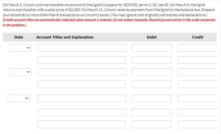 On March 1, Lincoln sold merchandise on account to Marigold Company for $29,000, terms 1/10, net 45. On March 6, Marigold
returns merchandise with a sales price of $2,400. On March 11, Lincoln receives payment from Marigold for the balance due. Prepare
journal entries to record the March transactions on Lincoln's books. (You may ignore cost of goods sold entries and explanations.)
(Credit account titles are automatically indented when amount is entered. Do not indent manually. Record journal entries in the order presented
in the problem.)
Date
Account Titles and Explanation
Debit
UND
Credit