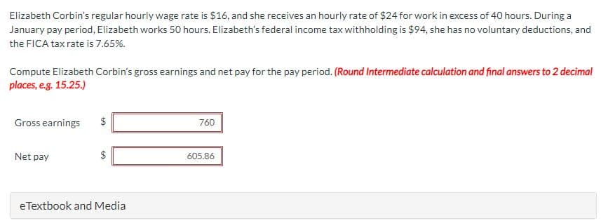 Elizabeth Corbin's regular hourly wage rate is $16, and she receives an hourly rate of $24 for work in excess of 40 hours. During a
January pay period, Elizabeth works 50 hours. Elizabeth's federal income tax withholding is $94, she has no voluntary deductions, and
the FICA tax rate is 7.65%.
Compute Elizabeth Corbin's gross earnings and net pay for the pay period. (Round Intermediate calculation and final answers to 2 decimal
places, e.g. 15.25.)
Gross earnings
Net pay
LA
eTextbook and Media
760
605.86