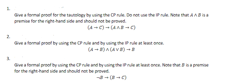 2.
3.
Give a formal proof for the tautology by using the CP rule. Do not use the IP rule. Note that A AB is a
premise for the right-hand side and should not be proved.
(A →C) → (A^B → C)
Give a formal proof by using the CP rule and by using the IP rule at least once.
(A →B) A (AVB) → B
Give a formal proof by using the CP rule and by using the IP rule at least once. Note that B is a premise
for the right-hand side and should not be proved.
¬B→ (BC)