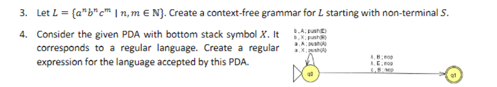 3. Let L = {abcm | n,m E N}. Create a context-free grammar for L starting with non-terminal S.
4.
b.A: push(E)
b,X; push(B)
a.A: push(A)
a,X; push(A)
Consider the given PDA with bottom stack symbol X. It
corresponds to a regular language. Create a regular
expression for the language accepted by this PDA.
A.B: nop
A, E; nop
c.B:nop
q1