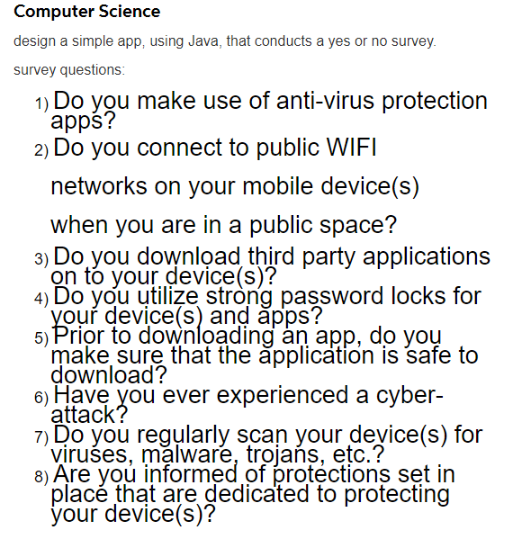 Computer Science
design a simple app, using Java, that conducts a yes or no survey.
survey questions:
1) Do you make use of anti-virus protection
apps?
2) Do you connect to public WIFI
networks on your mobile device(s)
when you are in a public space?
3)
Do you downlọad third party applications
on to your device(s)?
4) Do you utilize stròng password locks for
your device(s) and ăpps?
5) Prior to downloading an app, do you
make sure that the ăpplication is safe to
download?
6) Have you ever experienced a cyber-
attack?
7) Do you regularly scan your device(s) for
viruśes, malware, trojańs, etc.?
8) Äre you informed of protections set in
placé that are dedicated to protecting
your device(s)?
