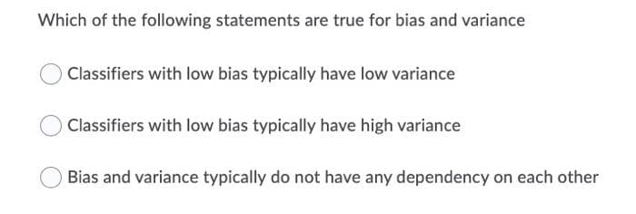 Which of the following statements are true for bias and variance
O Classifiers with low bias typically have low variance
Classifiers with low bias typically have high variance
Bias and variance typically do not have any dependency on each other
