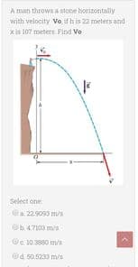 A man throws a stone horizontally
with velocity Vo, if h is 22 meters and
x is 107 meters. Pind Vo
Select one
a 229093 m/s
Ob47103 m/s
@e 10.3880 m/s
d 50.5233 m/s
