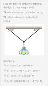 Find the tension of the two string if
the light fixture wesghs 38 N.
Tl refers to tension on the Left string
T2 refers to tension on the Right
string
10
Select one
Ga Tl and T2 - 29.5688 N
b. TI- 14.7794 N, T2 -7.3897 N
c. Tl and T2 = 2433149 N
Od. TI- 236470 N, T2- 147794 N
