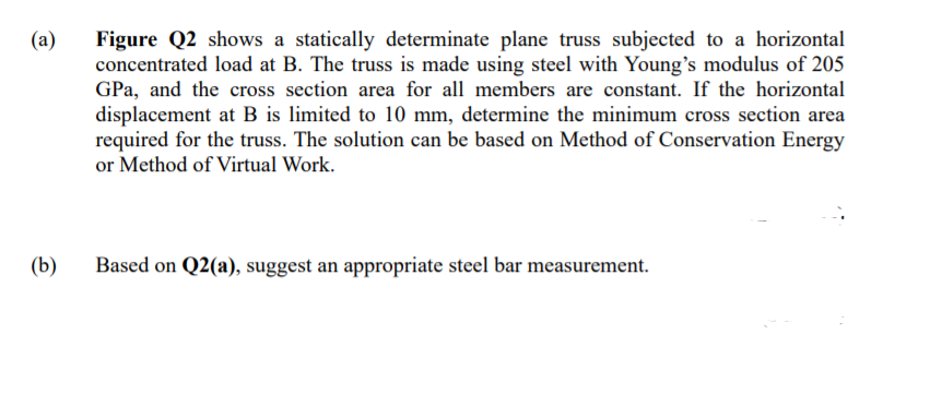 (a)
Figure Q2 shows a statically determinate plane truss subjected to a horizontal
concentrated load at B. The truss is made using steel with Young's modulus of 205
GPa, and the cross section area for all members are constant. If the horizontal
displacement at B is limited to 10 mm, determine the minimum cross section area
required for the truss. The solution can be based on Method of Conservation Energy
or Method of Virtual Work.
(b)
Based on Q2(a), suggest an appropriate steel bar measurement.
