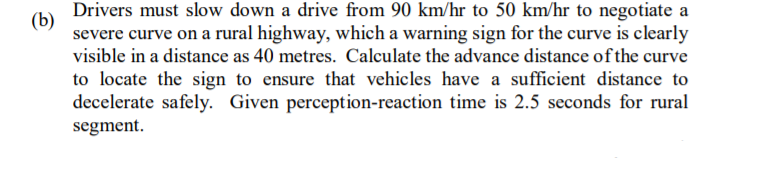 Drivers must slow down a drive from 90 km/hr to 50 km/hr to negotiate a
(b)
severe curve on a rural highway, which a warning sign for the curve is clearly
visible in a distance as 40 metres. Calculate the advance distance of the curve
to locate the sign to ensure that vehicles have a sufficient distance to
decelerate safely. Given perception-reaction time is 2.5 seconds for rural
segment.
