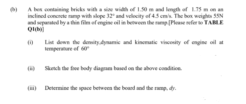 A box containing bricks with a size width of 1.50 m and length of 1.75 m on an
inclined concrete ramp with slope 32° and velocity of 4.5 cm/s. The box weights 55N
and separated by a thin film of engine oil in between the ramp.[Please refer to TABLE
Q1(b)]
(b)
(i)
List down the density,dynamic and kinematic viscosity of engine oil at
temperature of 60°
(ii)
Sketch the free body diagram based on the above condition.
(iii)
Determine the space between the board and the ramp, dy.
