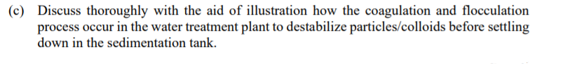 (c) Discuss thoroughly with the aid of illustration how the coagulation and flocculation
process occur in the water treatment plant to destabilize particles/colloids before settling
down in the sedimentation tank.
