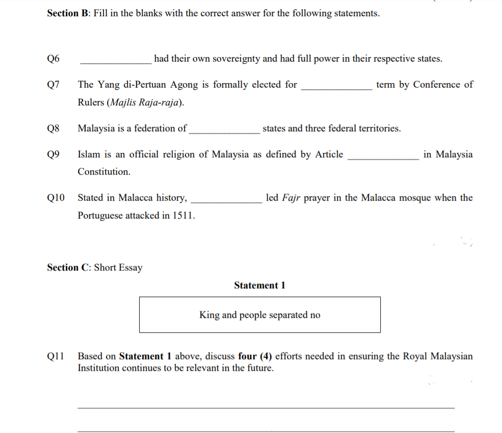 Section B: Fill in the blanks with the correct answer for the following statements.
Q6
had their own sovereignty and had full power in their respective states.
Q7
The Yang di-Pertuan Agong is formally elected for
term by Conference of
Rulers (Majlis Raja-raja).
Q8
Malaysia is a federation of
states and three federal territories.
Q9
Islam is an official religion of Malaysia as defined by Article
in Malaysia
Constitution.
Q10
Stated in Malacca history,
led Fajr prayer in the Malacca mosque when the
Portuguese attacked in 1511.
Section C: Short Essay
Statement 1
King and people separated no
Based on Statement 1 above, discuss four (4) efforts needed in ensuring the Royal Malaysian
Institution continues to be relevant in the future.
Q11
