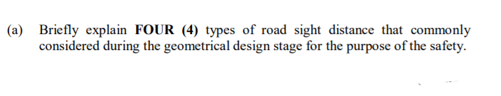 (a)
Briefly explain FOUR (4) types of road sight distance that commonly
considered during the geometrical design stage for the purpose of the safety.
