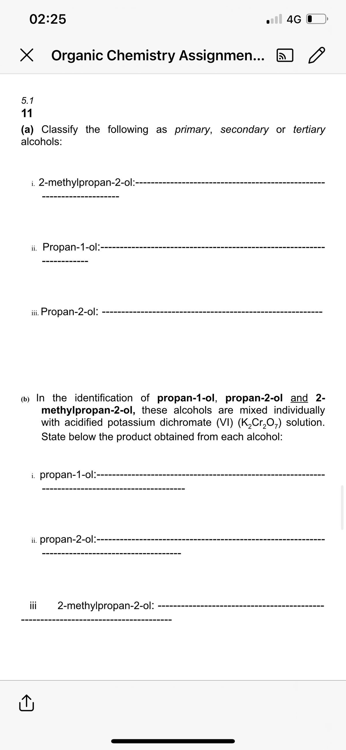 02:25
X Organic Chemistry Assignmen...
i. 2-methylpropan-2-ol:-
5.1
11
(a) Classify the following as primary, secondary or tertiary
alcohols:
ii. Propan-1-ol:--
iii. Propan-2-ol:
i. propan-1-ol:-
4G
(b) In the identification of propan-1-ol, propan-2-ol and 2-
methylpropan-2-ol, these alcohols are mixed individually
with acidified potassium dichromate (VI) (K₂Cr₂O₁) solution.
State below the product obtained from each alcohol:
ii. propan-2-ol:
o
iii 2-methylpropan-2-ol: