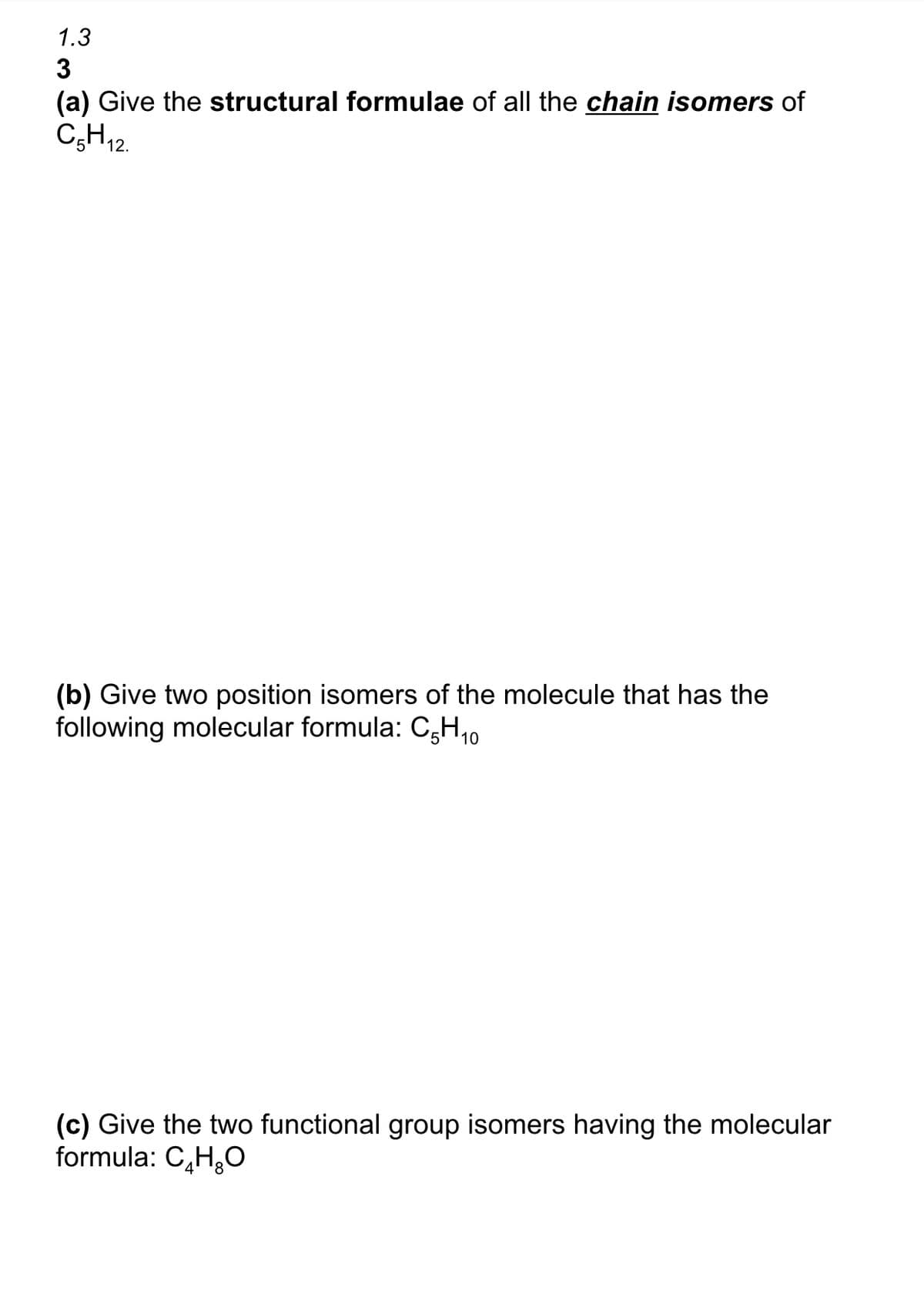 1.3
3
(a) Give the structural formulae of all the chain isomers of
C₂H₁2
12.
(b) Give two position isomers of the molecule that has the
following molecular formula: CH 10
(c) Give the two functional group isomers having the molecular
formula: C₂H₂O