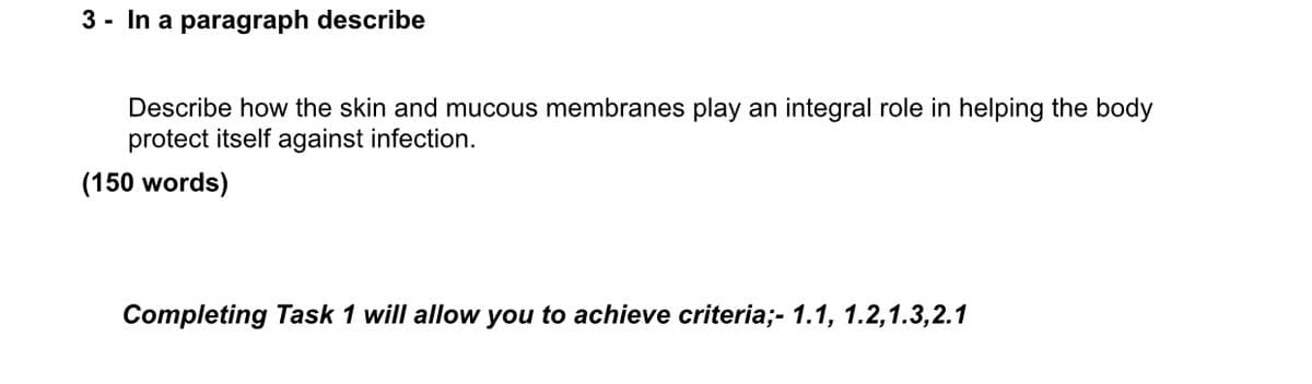 3- In a paragraph describe
Describe how the skin and mucous membranes play an integral role in helping the body
protect itself against infection.
(150 words)
Completing Task 1 will allow you to achieve criteria;- 1.1, 1.2, 1.3,2.1