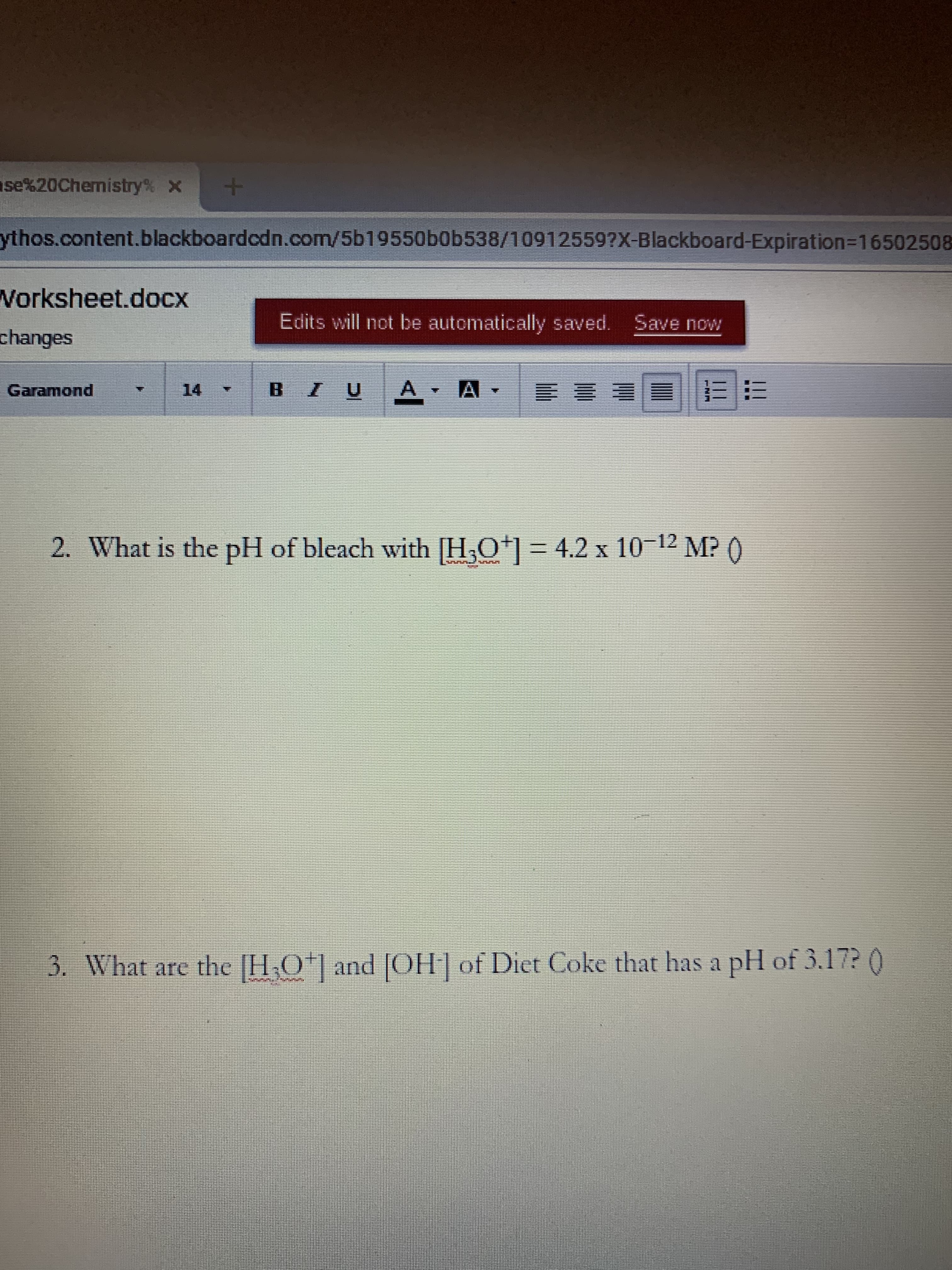 se%20Chemistry% X
ythos.content.blackboardcdn.com/5b19550b0b538/10912559?X-Blackboard-Expiration3D16502508
Worksheet.docx
Edits will not be automatically saved. Save now
changes
Garamond
14.
三 ||E ES
B.
2. What is the pH of bleach with [H,O*] = 4.2 x 10-12 M? ()
3. What are the [H,O*] and [OH] of Diet Coke that has a pH of 3.17? 0
