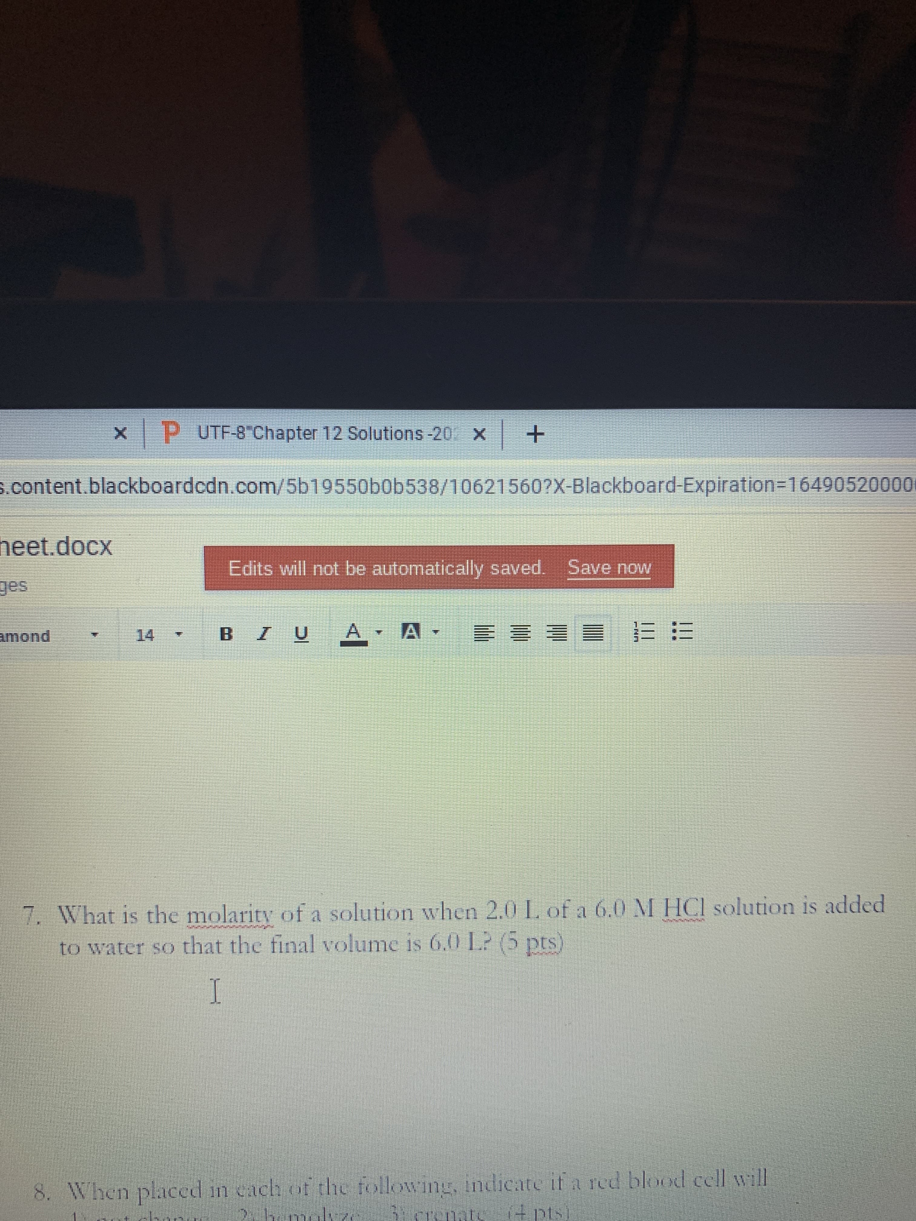 P UTF-8 Chapter 12 Solutions-20 x+
s.content.blackboardcdn.com/5b19550b0b538/10621560?X-Blackboard-Expiration3164905200001
neet.docx
Edits will not be automatically saved. Save now
amond
A
14
三 三 三兰
7. What is the molarity of a solution when 2.0 L. of a 6.0 M HCI solution is added
to water so that the final volume is 6.0 L? (5 pts)
8. When placed in cach of the following, indicate if a red blood cell will
Becrenati
(4 pts
