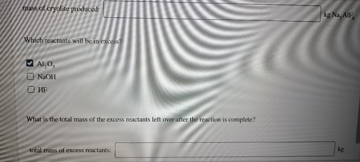 mass of cryolite produced:
kg Na, AlF,
Which reactants will be in excess?
V Al,O,
NaOH
O HF
What is the total mass of the excess reactants left over after the reaction is complete?
kg
total mass of excess reactants:
