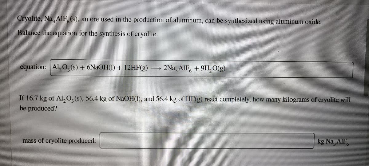 Cryolite, Na, AlF, (s), an ore used in the production of aluminum, can be synthesized using aluminum oxide.
Balance the equation for the synthesis of cryolite.
equation: Al, O, (s) + 6N2OH(1) + 12HF(g)
2Na, AlF, + 9H, O(g)
6.
If 16.7 kg of AL, 0,(s), 56.4 kg of NaOlH(1), and 56.4 kg of HF(g) react completely, how many kilograms of cryolite will
be produced?
mass of cryolite produced:
kg Na, AlF.
