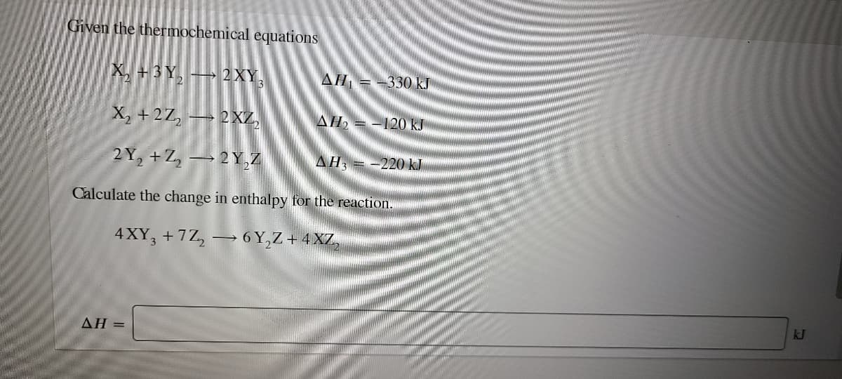 Given the thermochemical equations
X, +3Y, → 2XY,
AH = -330 kJ
X, +2Z, → 2XZ,
AH, = -120 kJ
2Y, +Z, → 2 Y,Z
AH, =-220 kJ
Calculate the change in enthalpy for the reaction.
4XY, +7Z, → 6 Y,Z + 4XZ,
kJ
ΔΗ =
