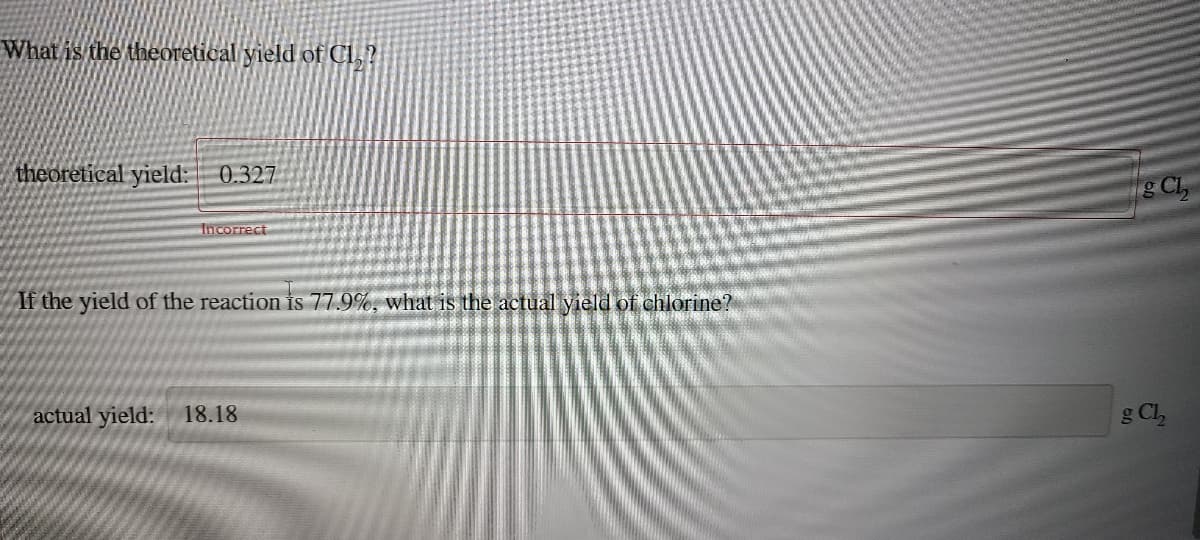 What is the theoretical yield of CI,?
theoretical yield: 0.327
g Cl,
Incorrect
If the yield of the reaction is 77.9%, what is the actual yield of chlorine?
actual yield:
18.18
g Cl,

