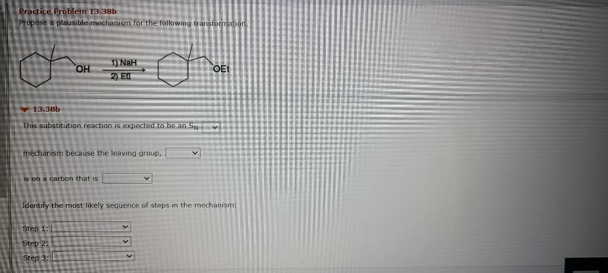 Practice Problem 13.38b
Propose a plausible mechanism for the following transformation.
1) NaH
HO,
OEt
2) El
13.38b
This substitution reaction is expected to be an SN
mechanism because the leaving group,
is on a carbon that is
Identify the most likely sequence of steps in the mechanism:
Step 1:
Step 2:
Step 3:
