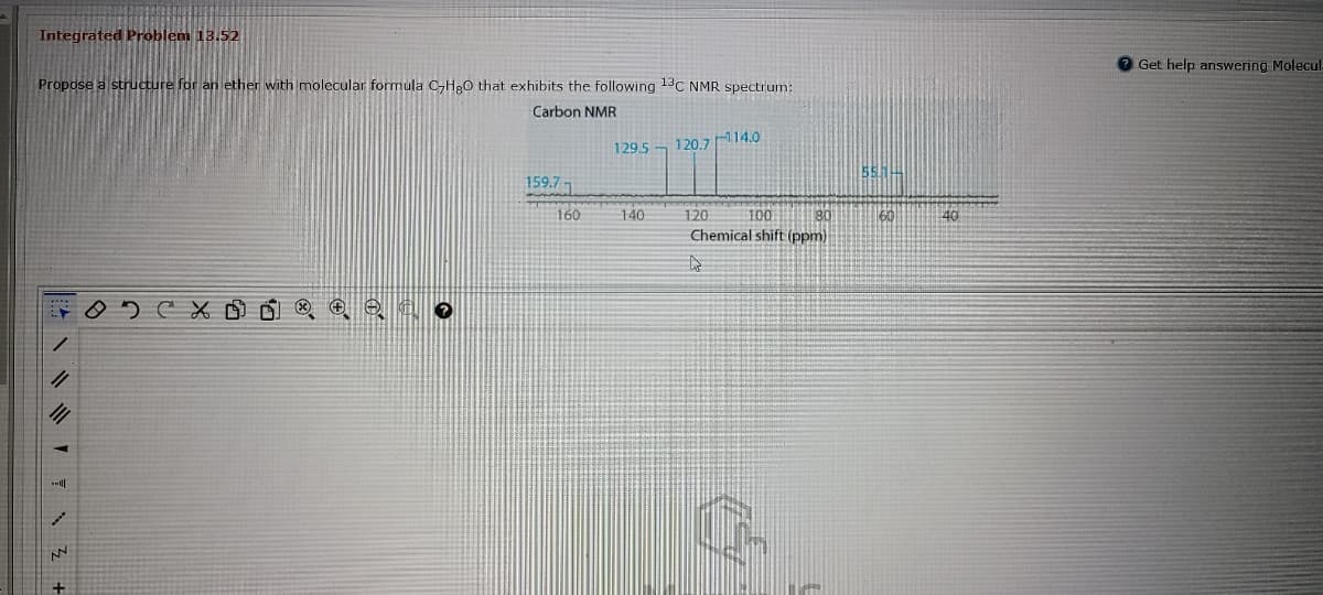 Integrated Problem 13.52
Get help answering Molecul
Propose a structure for an ether with molecular formula C,H20 that exhibits the following 13C NMR spectrum:
Carbon NMR
129.5
120.714.0
55.14
159.7 1
160
140
100
Chemical shift (ppm)
120
180
60
40
