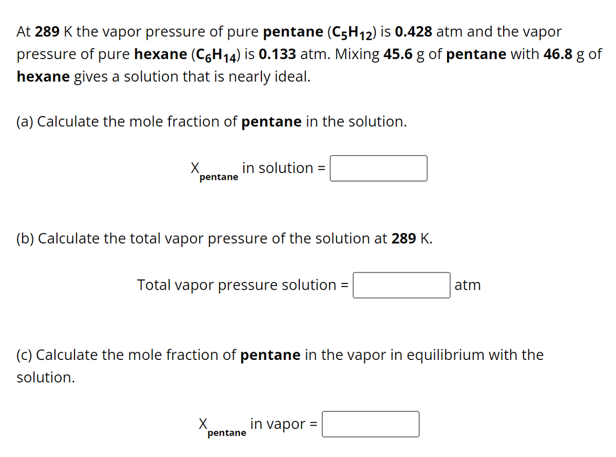 At 289 K the vapor pressure of pure pentane (C5H12) is 0.428 atm and the vapor
pressure of pure hexane (C6H₁4) is 0.133 atm. Mixing 45.6 g of pentane with 46.8 g of
hexane gives a solution that is nearly ideal.
(a) Calculate the mole fraction of pentane in the solution.
X
pentane
in solution =
(b) Calculate the total vapor pressure of the solution at 289 K.
Total vapor pressure solution =
(c) Calculate the mole fraction of pentane in the vapor in equilibrium with the
solution.
X
pentane
atm
in vapor =