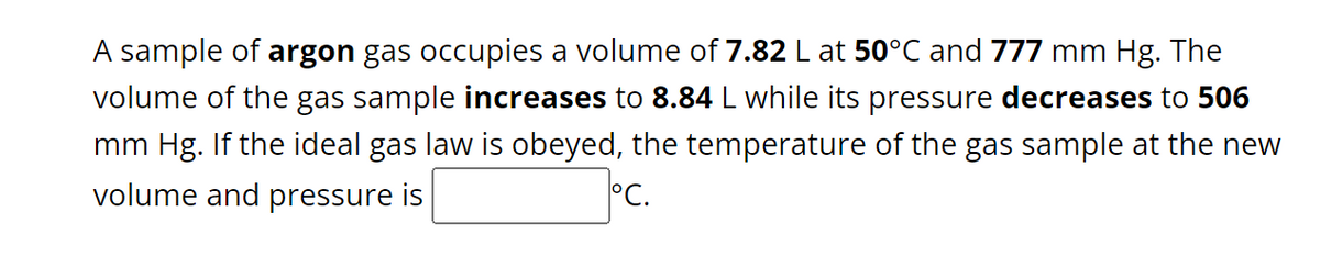 A sample of argon gas occupies a volume of 7.82 L at 50°C and 777 mm Hg. The
volume of the gas sample increases to 8.84 L while its pressure decreases to 506
mm Hg. If the ideal gas law is obeyed, the temperature of the gas sample at the new
volume and pressure is
°C.