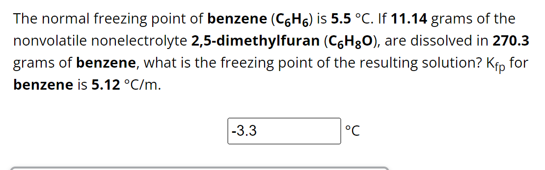 The normal freezing point of benzene (CH) is 5.5 °C. If 11.14 grams of the
nonvolatile nonelectrolyte 2,5-dimethylfuran (CáHO), are dissolved in 270.3
grams of benzene, what is the freezing point of the resulting solution? Kfp for
benzene is 5.12 °C/m.
-3.3
°℃