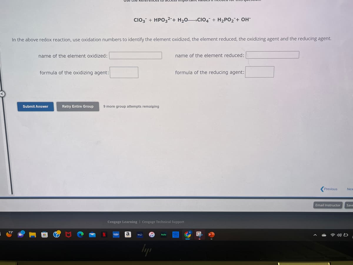 In the above redox reaction, use oxidation numbers to identify the element oxidized, the element reduced, the oxidizing agent and the reducing agent.
name of the element oxidized:
formula of the oxidizing agent:
Submit Answer
CIO3 + HPO3²+ H₂OCIO4 + H₂PO₂ + OH-
Retry Entire Group 9 more group attempts remaiping
VUDU a
name of the element reduced:
Cengage Learning Cengage Technical Support
вере
formula of the reducing agent:
Previous
Email Instructor
Nex
Save