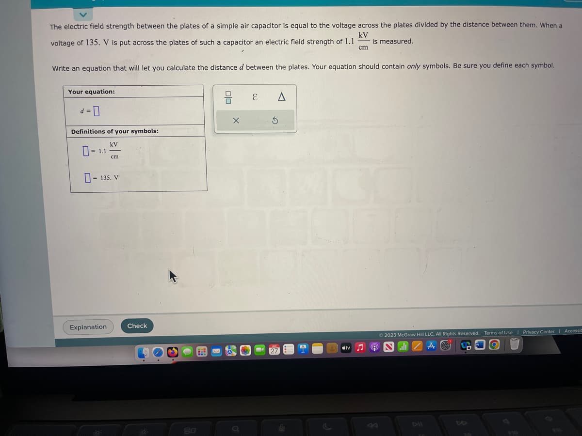 The electric field strength between the plates of a simple air capacitor is equal to the voltage across the plates divided by the distance between them. When a
kV
voltage of 135. V is put across the plates of such a capacitor an electric field strength of 1.1 is measured.
cm
Write an equation that will let you calculate the distance d between the plates. Your equation should contain only symbols. Be sure you define each symbol.
Your equation:
d=0
Definitions of your symbols:
kV
= 1.1
cm
135. V
Explanation
Check
20
E
A
S
tv
Ⓒ2023 McGraw Hill LLC. All Rights Reserved. Terms of Use | Privacy Center | Accessib