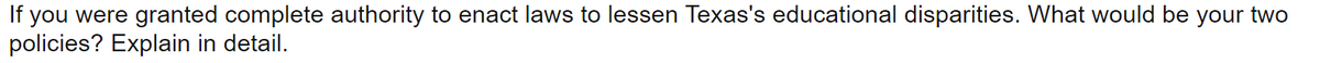 If you were granted complete authority to enact laws to lessen Texas's educational disparities. What would be your two
policies? Explain in detail.