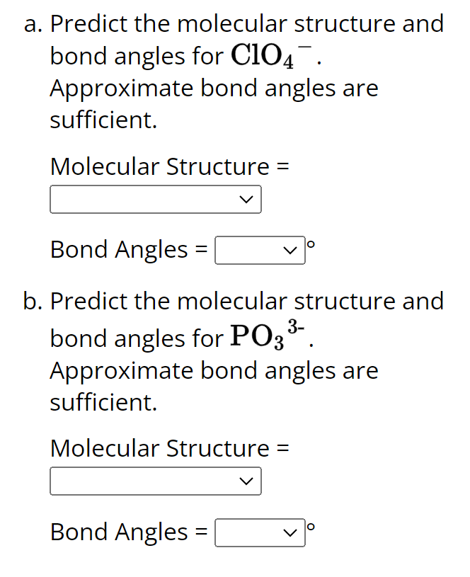 a. Predict the molecular structure and
bond angles for ClO4¯.
Approximate bond angles are
sufficient.
Molecular Structure =
Bond Angles
b. Predict the molecular structure and
bond angles for PO3³-.
=
Approximate bond angles are
sufficient.
Molecular Structure =
Bond Angles
=