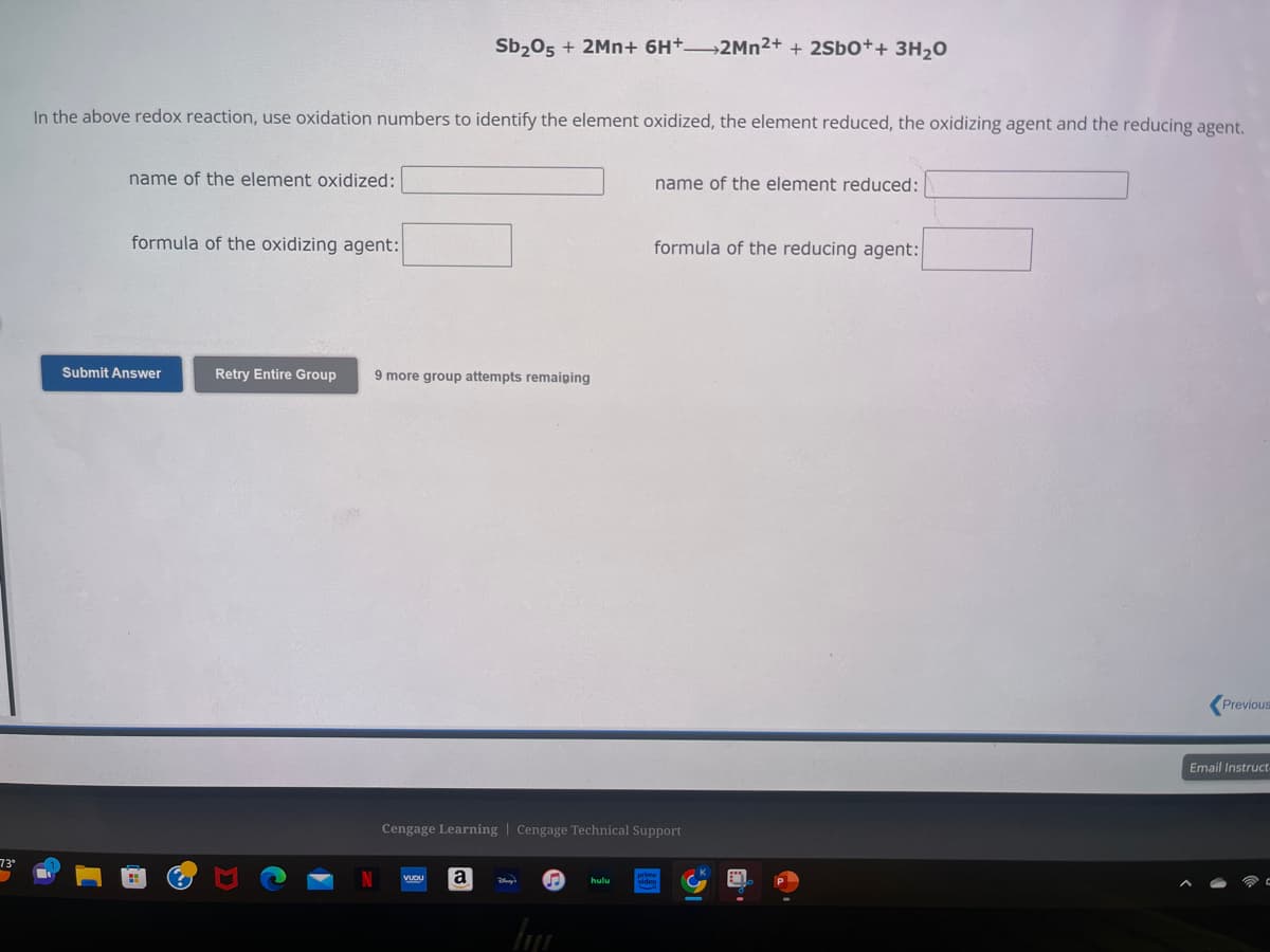 73°
In the above redox reaction, use oxidation numbers to identify the element oxidized, the element reduced, the oxidizing agent and the reducing agent.
name of the element oxidized:
formula of the oxidizing agent:
Submit Answer
Retry Entire Group
Sb₂05 + 2Mn+ 6H+ 2Mn2+ + 2Sb0++ 3H₂0
9 more group attempts remaining
VUDU
a
Cengage Learning | Cengage Technical Support
Blway?
huju
name of the element reduced:
hulu
formula of the reducing agent:
Previous
Email Instruct