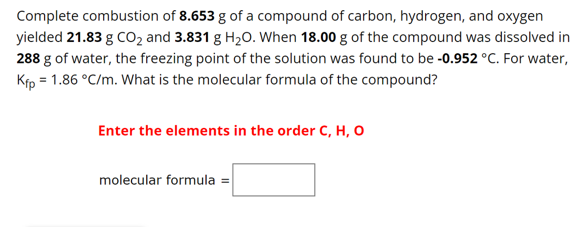 Complete combustion of 8.653 g of a compound of carbon, hydrogen, and oxygen
yielded 21.83 g CO₂ and 3.831 g H₂O. When 18.00 g of the compound was dissolved in
288 g of water, the freezing point of the solution was found to be -0.952 °C. For water,
Kfp = = 1.86 °C/m. What is the molecular formula of the compound?
Enter the elements in the order C, H, O
molecular formula =