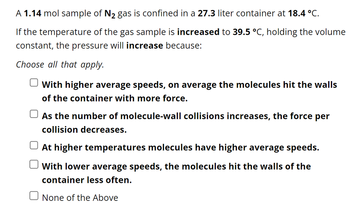 A 1.14 mol sample of N₂ gas is confined in a 27.3 liter container at 18.4 °C.
If the temperature of the gas sample is increased to 39.5 °C, holding the volume
constant, the pressure will increase because:
Choose all that apply.
With higher average speeds, on average the molecules hit the walls
of the container with more force.
As the number of molecule-wall collisions increases, the force per
collision decreases.
At higher temperatures molecules have higher average speeds.
With lower average speeds, the molecules hit the walls of the
container less often.
None of the Above