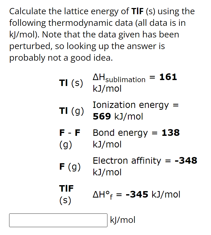 Calculate the lattice energy of TIF (s) using the
following thermodynamic data (all data is in
kJ/mol). Note that the data given has been
perturbed, so looking up the answer is
probably not a good idea.
TI (S)
TI (g)
F - F
(g)
F (g)
TIF
(s)
AHsublimation = 161
kJ/mol
Ionization energy =
569 kJ/mol
Bond energy = 138
kJ/mol
Electron affinity = -348
kJ/mol
AH°f = -345 kJ/mol
kJ/mol