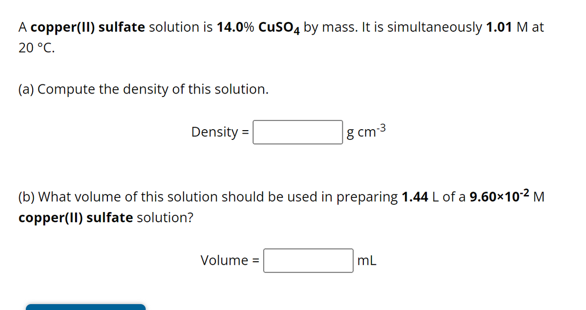 A copper(II) sulfate solution is 14.0% CuSO4 by mass. It is simultaneously 1.01 M at
20 °C.
(a) Compute the density of this solution.
Density=
8 cm-3
(b) What volume of this solution should be used in preparing 1.44 L of a 9.60×10-² M
copper(II) sulfate solution?
Volume
mL