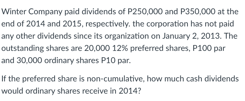 Winter Company paid dividends of P250,000 and P350,000 at the
end of 2014 and 2015, respectively. the corporation has not paid
any other dividends since its organization on January 2, 2013. The
outstanding shares are 20,000 12% preferred shares, P100 par
and 30,000 ordinary shares P10 par.
If the preferred share is non-cumulative, how much cash dividends
would ordinary shares receive in 2014?