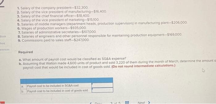 Book
Print
orences
I
1. Salary of the company president-$32,300,
2. Salary of the vice president of manufacturing-$16,400.
3. Salary of the chief financial officer-$18,400.
4. Salary of the vice president of marketing-$15,100.
5. Salaries of middle managers (department heads, production supervisors) in manufacturing plant-$206,000.
6. Wages of production workers-$935,000.
7. Salaries of administrative secretaries-$107.000.
8. Salaries of engineers and other personnel responsible for maintaining production equipment-$169,000.
9. Commissions paid to sales staff-$247,000.
Required
a. What amount of payroll cost would be classified as SG&A expense?
b. Assuming that Walton made 4,600 units of product and sold 3,220 of them during the month of March, determine the amount of
payroll cost that would be included in cost of goods sold. (Do not round intermediate calculations.)
a. Payroll cost to be included in SG&A cost
b. Payroll cost to be included in cost of goods sold
2
Deni
25
HH
Next >