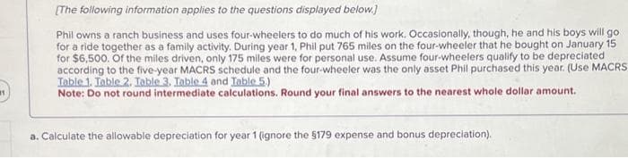 1)
[The following information applies to the questions displayed below.]
Phil owns a ranch business and uses four-wheelers to do much of his work. Occasionally, though, he and his boys will go
for a ride together as a family activity. During year 1, Phil put 765 miles on the four-wheeler that he bought on January 15
for $6,500. Of the miles driven, only 175 miles were for personal use. Assume four-wheelers qualify to be depreciated
according to the five-year MACRS schedule and the four-wheeler was the only asset Phil purchased this year. (Use MACRS
Table 1. Table 2. Table 3. Table 4 and Table 5.)
Note: Do not round intermediate calculations. Round your final answers to the nearest whole dollar amount.
a. Calculate the allowable depreciation for year 1 (ignore the $179 expense and bonus depreciation).